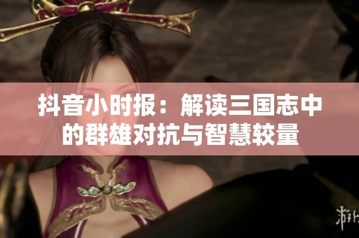 抖音小时报：解读三国志中的群雄对抗与智慧较量