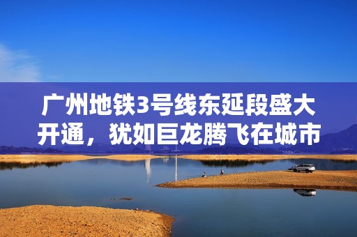 广州地铁3号线东延段盛大开通，犹如巨龙腾飞在城市之上