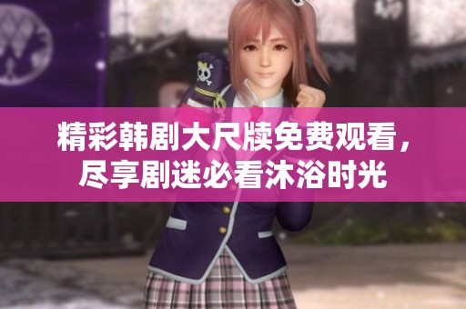 精彩韩剧大尺牍免费观看，尽享剧迷必看沐浴时光