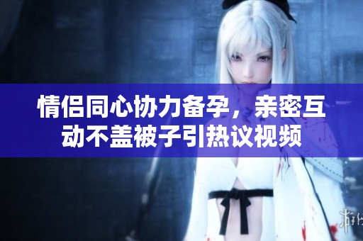 情侣同心协力备孕，亲密互动不盖被子引热议视频