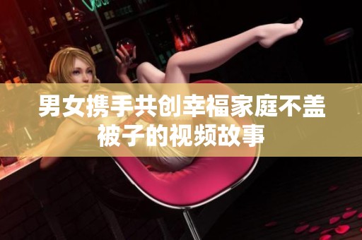 男女携手共创幸福家庭不盖被子的视频故事