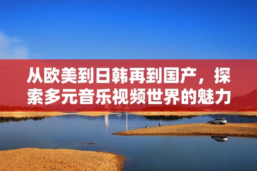 从欧美到日韩再到国产，探索多元音乐视频世界的魅力与风采