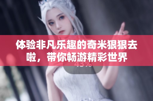 体验非凡乐趣的奇米狠狠去啦，带你畅游精彩世界