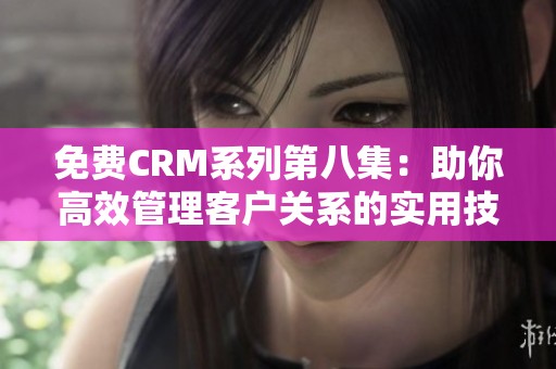 免费CRM系列第八集：助你高效管理客户关系的实用技巧与策略