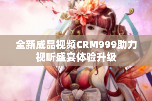 全新成品视频CRM999助力视听盛宴体验升级