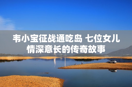 韦小宝征战通吃岛 七位女儿情深意长的传奇故事