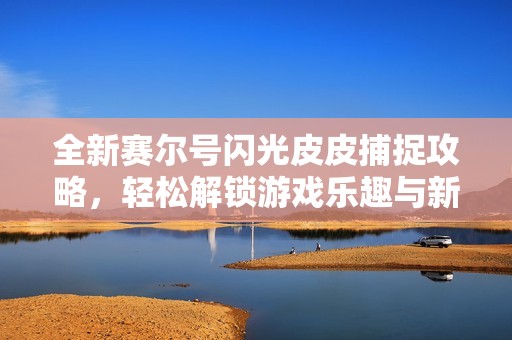 全新赛尔号闪光皮皮捕捉攻略，轻松解锁游戏乐趣与新体验