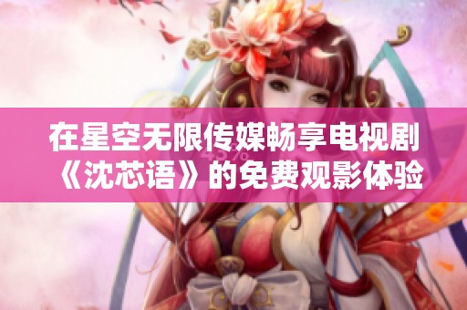 在星空无限传媒畅享电视剧《沈芯语》的免费观影体验