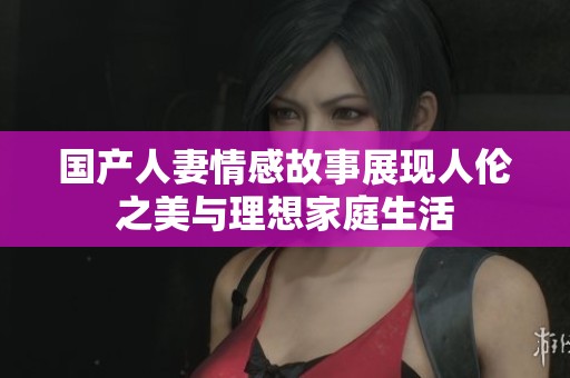 国产人妻情感故事展现人伦之美与理想家庭生活