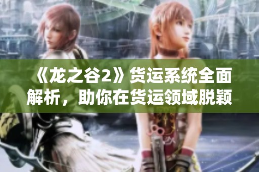 《龙之谷2》货运系统全面解析，助你在货运领域脱颖而出