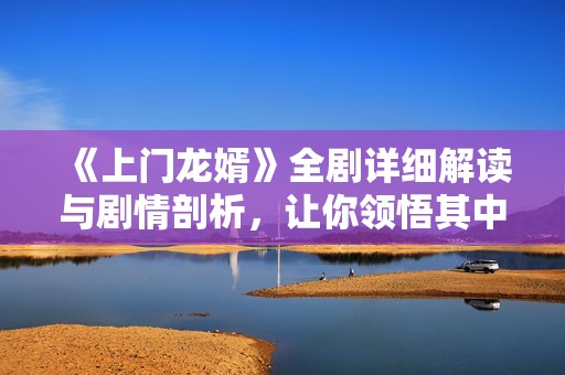 《上门龙婿》全剧详细解读与剧情剖析，让你领悟其中深意