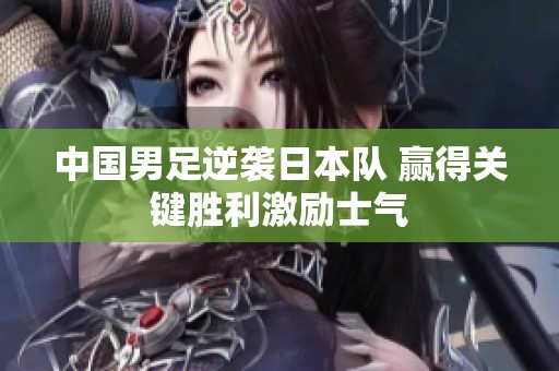 中国男足逆袭日本队 赢得关键胜利激励士气