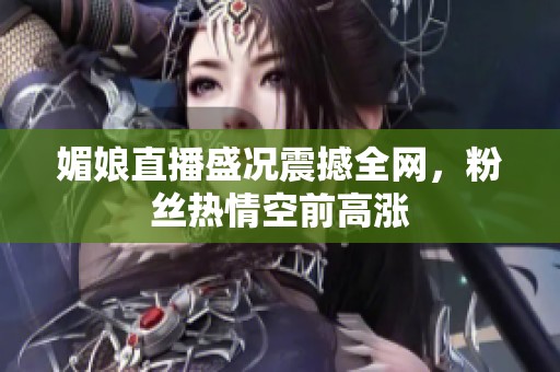 媚娘直播盛况震撼全网，粉丝热情空前高涨