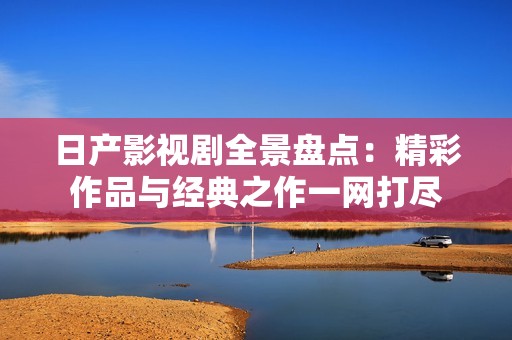 日产影视剧全景盘点：精彩作品与经典之作一网打尽