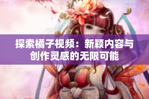 探索橘子视频：新颖内容与创作灵感的无限可能