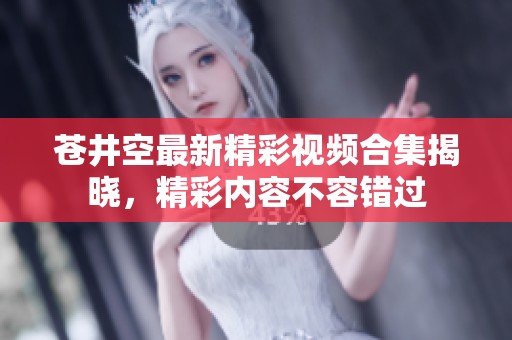 苍井空最新精彩视频合集揭晓，精彩内容不容错过