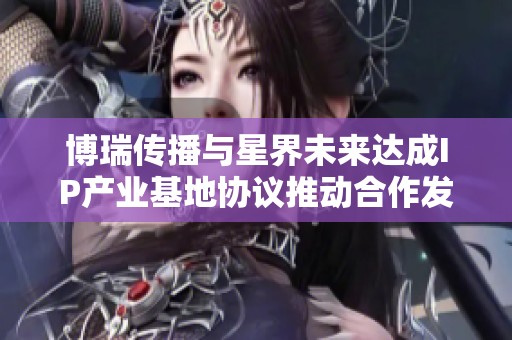 博瑞传播与星界未来达成IP产业基地协议推动合作发展