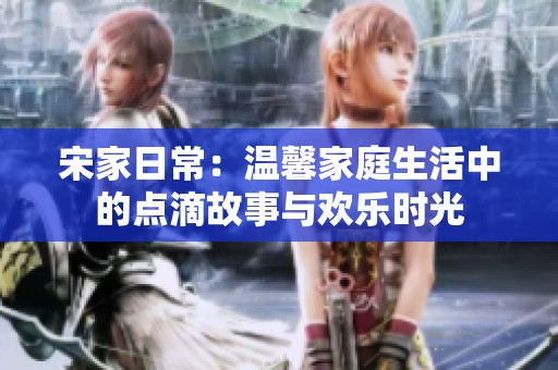 宋家日常：温馨家庭生活中的点滴故事与欢乐时光