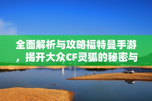 全面解析与攻略福特曼手游，揭开大众CF灵狐的秘密与挑战
