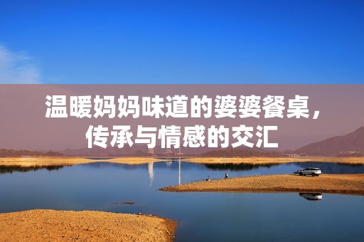 温暖妈妈味道的婆婆餐桌，传承与情感的交汇