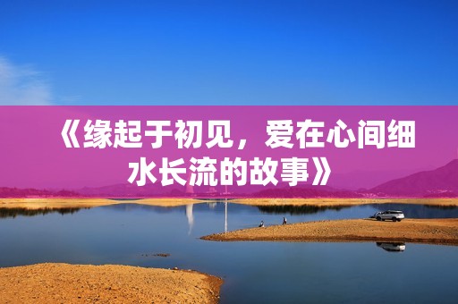 《缘起于初见，爱在心间细水长流的故事》