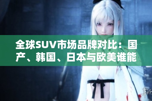 全球SUV市场品牌对比：国产、韩国、日本与欧美谁能领风骚？