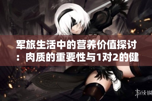 军旅生活中的营养价值探讨：肉质的重要性与1对2的健康理念