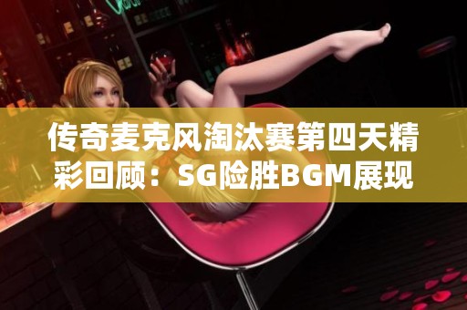 传奇麦克风淘汰赛第四天精彩回顾：SG险胜BGM展现强劲实力