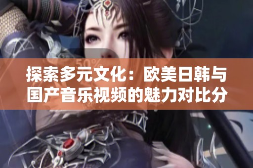 探索多元文化：欧美日韩与国产音乐视频的魅力对比分析