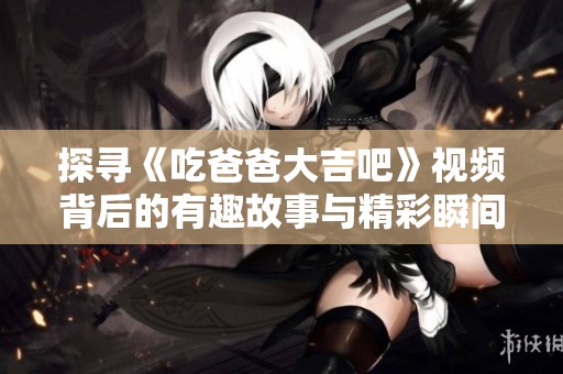 探寻《吃爸爸大吉吧》视频背后的有趣故事与精彩瞬间
