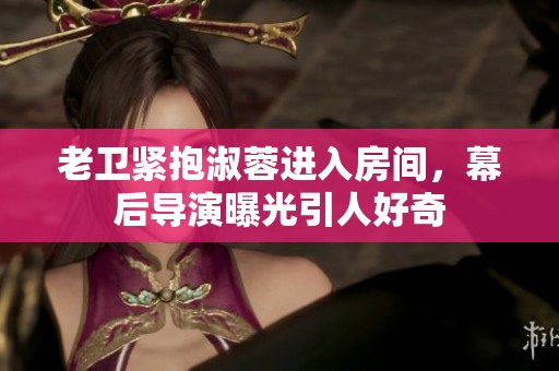 老卫紧抱淑蓉进入房间，幕后导演曝光引人好奇