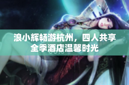 浪小辉畅游杭州，四人共享全季酒店温馨时光