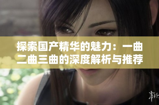 探索国产精华的魅力：一曲二曲三曲的深度解析与推荐