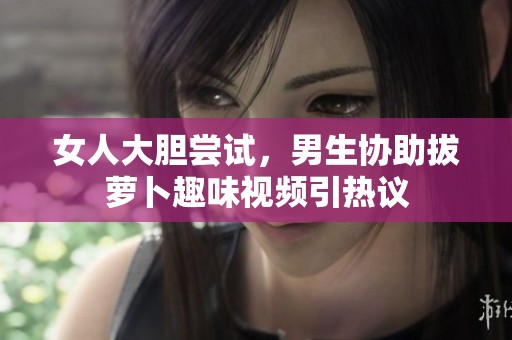 女人大胆尝试，男生协助拔萝卜趣味视频引热议