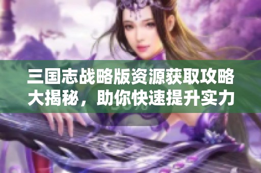 三国志战略版资源获取攻略大揭秘，助你快速提升实力