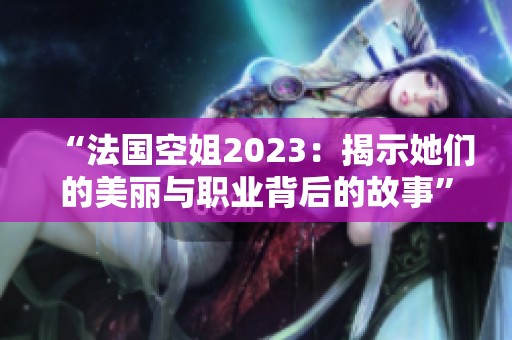 “法国空姐2023：揭示她们的美丽与职业背后的故事”