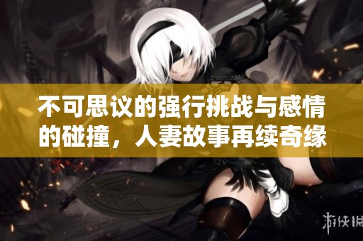 不可思议的强行挑战与感情的碰撞，人妻故事再续奇缘