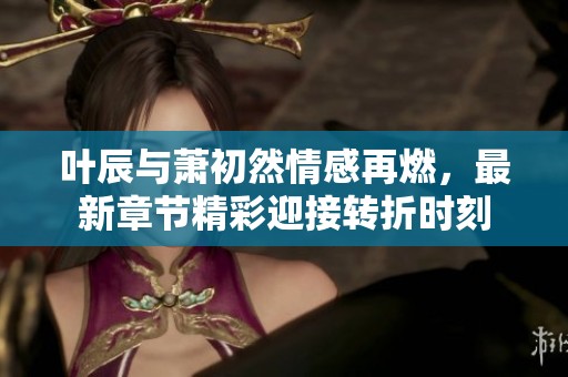 叶辰与萧初然情感再燃，最新章节精彩迎接转折时刻