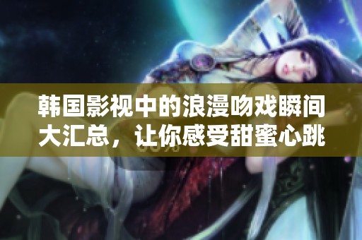 韩国影视中的浪漫吻戏瞬间大汇总，让你感受甜蜜心跳