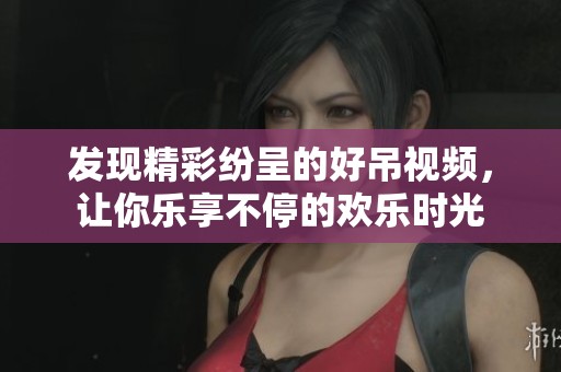 发现精彩纷呈的好吊视频，让你乐享不停的欢乐时光