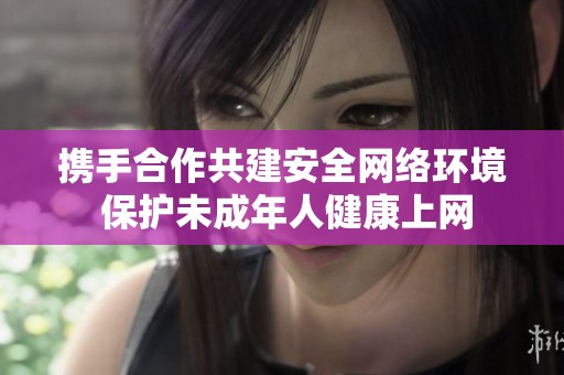 携手合作共建安全网络环境 保护未成年人健康上网