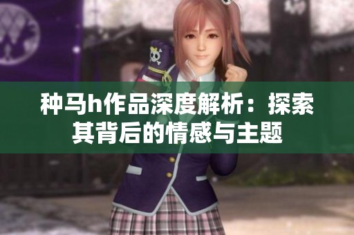 种马h作品深度解析：探索其背后的情感与主题