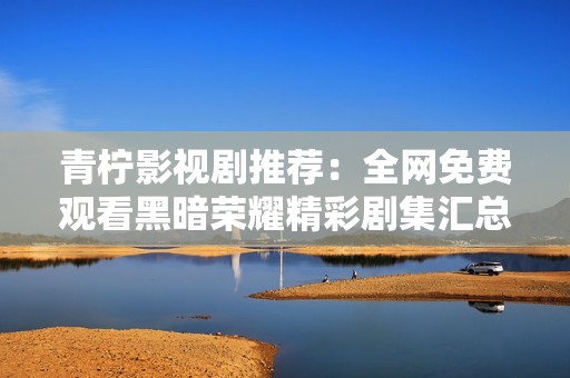 青柠影视剧推荐：全网免费观看黑暗荣耀精彩剧集汇总