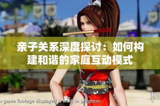 亲子关系深度探讨：如何构建和谐的家庭互动模式