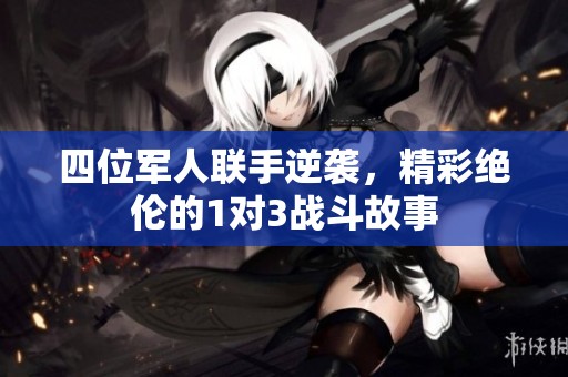 四位军人联手逆袭，精彩绝伦的1对3战斗故事