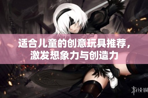 适合儿童的创意玩具推荐，激发想象力与创造力