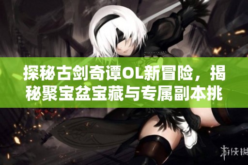 探秘古剑奇谭OL新冒险，揭秘聚宝盆宝藏与专属副本挑战！