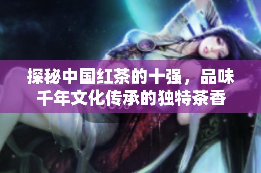 探秘中国红茶的十强，品味千年文化传承的独特茶香