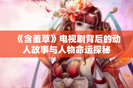 《含羞草》电视剧背后的动人故事与人物命运探秘