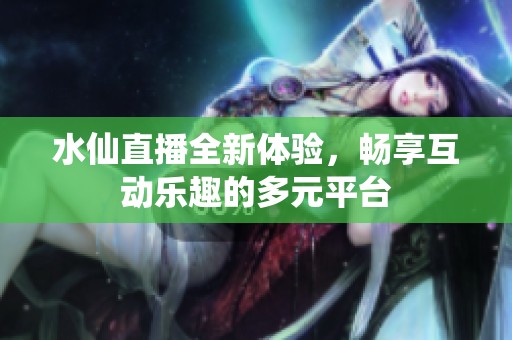 水仙直播全新体验，畅享互动乐趣的多元平台